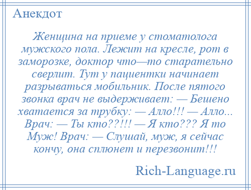 
    Женщина на приеме у стоматолога мужского пола. Лежит на кресле, рот в заморозке, доктор что—то старательно сверлит. Тут у пациентки начинает разрываться мобильник. После пятого звонка врач не выдерживает: — Бешено хватается за трубку: — Алло!!! — Алло... Врач: — Ты кто??!!! — Я кто??? Я то Муж! Врач: — Слушай, муж, я сейчас кончу, она сплюнет и перезвонит!!!