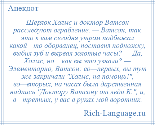 
    Шерлок Холмс и доктор Ватсон расследуют ограбление. — Ватсон, так это к вам сегодня утром подбежал какой—то оборванец, поставил подножку, выбил зуб и вырвал золотые часы? — Да, Холмс, но... как вы это узнали? — Элементарно, Ватсон: во—первых, вы тут же закричали Холмс, на помощь! , во—вторых, на часах была дарственная надпись Доктору Ватсону от леди К. , и, в—третьих, у вас в руках мой воротник.