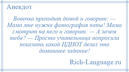 
    Вовочка приходит домой и говорит: — Мама мне нужна фотография папы! Мама смотрит на него и говорит: — А зачем тебе? — Просто учительница попросила показать какой ИДИОТ делал это домашнее задание!