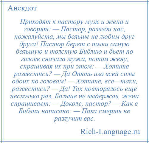 
    Приходят к пастору муж и жена и говорят: — Пастор, разведи нас, пожалуйста, мы больше не любим друг друга! Пастор берет с полки самую большую и толстую Библию и бьет по голове сначала мужа, потом жену, спрашивая их при этом: — Хотите развестись? — Да Опять изо всей силы обоих по головам! — Хотите, все—таки, развестись? — Да! Так повторялось еще несколько раз. Больше не выдержав, жена спрашивает: — Доколе, пастор? — Как в Библии написано: — Пока смерть не разлучит вас.