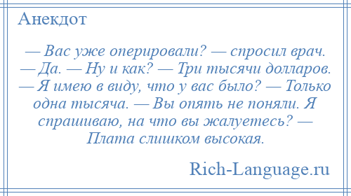 
    — Вас уже оперировали? — спросил врач. — Да. — Ну и как? — Три тысячи долларов. — Я имею в виду, что у вас было? — Только одна тысяча. — Вы опять не поняли. Я спрашиваю, на что вы жалуетесь? — Плата слишком высокая.