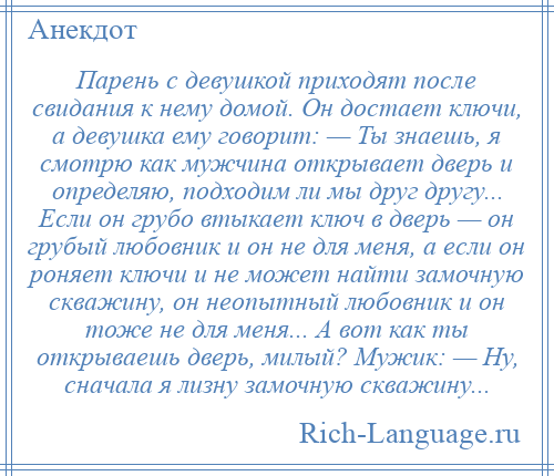 
    Парень с девушкой приходят после свидания к нему домой. Он достает ключи, а девушка ему говорит: — Ты знаешь, я смотрю как мужчина открывает дверь и определяю, подходим ли мы друг другу... Если он грубо втыкает ключ в дверь — он грубый любовник и он не для меня, а если он роняет ключи и не может найти замочную скважину, он неопытный любовник и он тоже не для меня... А вот как ты открываешь дверь, милый? Мужик: — Ну, сначала я лизну замочную скважину...