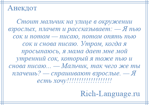 
    Стоит мальчик на улице в окружении взрослых, плачет и рассказывает: — Я пью сок и потом — писаю, потом опять пью сок и снова писаю. Утром, когда я просыпаюсь, я мама дает мне мой утренний сок, который я тоже пью и снова писаю... — Мальчик, так чего же ты плачешь? — спрашивают взрослые. — Я есть хочу!!!!!!!!!!!!!!!!!!!