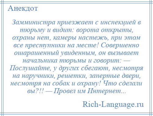 
    Замминистра приезжает с инспекцией в тюрьму и видит: ворота открыты, охраны нет, камеры настежь, при этом все преступники на месте! Совершенно ошарашенный увиденным, он вызывает начальника тюрьмы и говорит: — Послушайте, у других сбегают, несмотря на наручники, решетки, запертые двери, несмотря на собак и охрану! Что сделали вы?!! — Провел им Интернет...