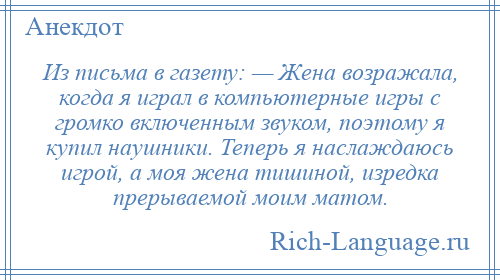 
    Из письма в газету: — Жена возражала, когда я играл в компьютерные игры с громко включенным звуком, поэтому я купил наушники. Теперь я наслаждаюсь игрой, а моя жена тишиной, изредка прерываемой моим матом.