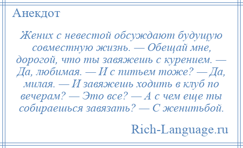 
    Жених с невестой обсуждают будущую совместную жизнь. — Обещай мне, дорогой, что ты завяжешь с курением. — Да, любимая. — И с питьем тоже? — Да, милая. — И завяжешь ходить в клуб по вечерам? — Это все? — А с чем еще ты собираешься завязать? — С женитьбой.