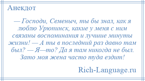 
    — Господи, Семеныч, ты бы знал, как я люблю Уpюпинск, какие у меня с ним связаны воспоминания и лучшие минуты жизни! — А ты в последний раз давно там был? — Я—то? Да я там никогда не был. Зато моя жена часто туда ездит!