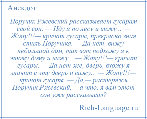 
    Поручик Ржевский рассказывает гусарам свой сон. — Иду я по лесу и вижу... — Жопу!!!— кричат гусары, прекрасно зная стиль Поручика. — Да нет, вижу небольшой дом, так вот подхожу я к этому дому и вижу... — Жопу!!!— кричат гусары. — Да нет же, дверь, вхожу я значит в эту дверь и вижу... — Жопу!!!— кричат гусары. — Да,— растерялся Поручик Ржевский,— а что, я вам этот сон уже рассказывал?