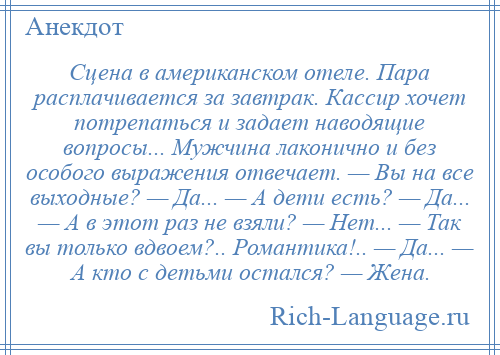 
    Сцена в американском отеле. Пара расплачивается за завтрак. Кассир хочет потрепаться и задает наводящие вопросы... Мужчина лаконично и без особого выражения отвечает. — Вы на все выходные? — Да... — А дети есть? — Да... — А в этот раз не взяли? — Hет... — Так вы только вдвоем?.. Романтика!.. — Да... — А кто с детьми остался? — Жена.