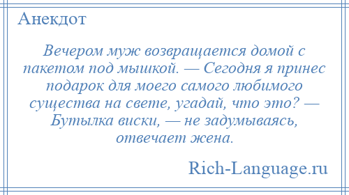 
    Вечером муж возвращается домой с пакетом под мышкой. — Сегодня я принес подарок для моего самого любимого существа на свете, угадай, что это? — Бутылка виски, — не задумываясь, отвечает жена.