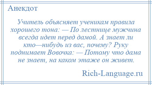
    Учитель объясняет ученикам правила хорошего тона: — По лестнице мужчина всегда идет перед дамой. А знает ли кто—нибудь из вас, почему? Руку поднимает Вовочка: — Потому что дама не знает, на каком этаже он живет.
