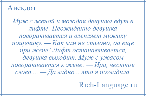 
    Муж с женой и молодая девушка едут в лифте. Неожиданно девушка поворачивается и влепляет мужику пощечину. — Как вам не стыдно, да еще при жене! Лифт останавливается, девушка выходит. Муж с ужасом поворачивается к жене: — Ира, честное слово.... — Да ладно... это я погладила.