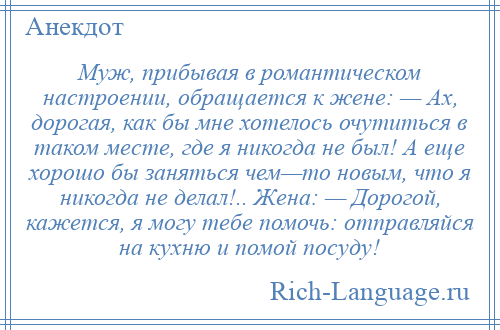 
    Муж, прибывая в романтическом настроении, обращается к жене: — Ах, дорогая, как бы мне хотелось очутиться в таком месте, где я никогда не был! А еще хорошо бы заняться чем—то новым, что я никогда не делал!.. Жена: — Дорогой, кажется, я могу тебе помочь: отправляйся на кухню и помой посуду!