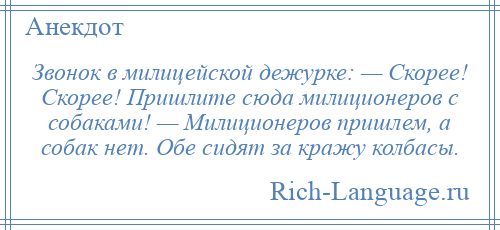 
    Звонок в милицейской дежурке: — Скорее! Скорее! Пришлите сюда милиционеров с собаками! — Милиционеров пришлем, а собак нет. Обе сидят за кражу колбасы.
