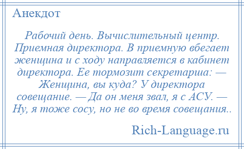
    Рабочий день. Вычислительный центр. Приемная директора. В приемную вбегает женщина и с ходу направляется в кабинет директора. Ее тормозит секретарша: — Женщина, вы куда? У директора совещание. — Да он меня звал, я с АСУ. — Ну, я тоже сосу, но не во время совещания..