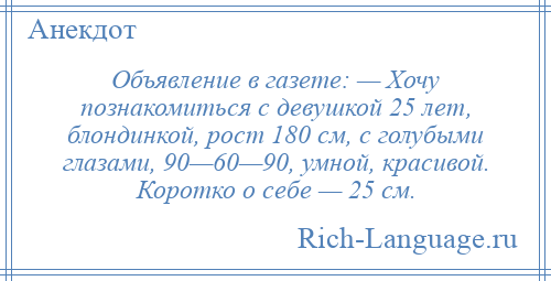
    Объявление в газете: — Хочу познакомиться с девушкой 25 лет, блондинкой, рост 180 см, с голубыми глазами, 90—60—90, умной, красивой. Коротко о себе — 25 см.