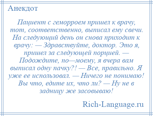 
    Пациент с геморроем пришел к врачу, тот, соответственно, выписал ему свечи. На следующий день он снова приходит к врачу: — Здравствуйте, доктор. Это я, пришел за следующей порцией. — Подождите, по—моему, я вчера вам выписал одну пачку?! — Все, правильно. Я уже ее использовал. — Ничего не понимаю! Вы что, едите их, что ли? — Ну не в задницу же засовываю!