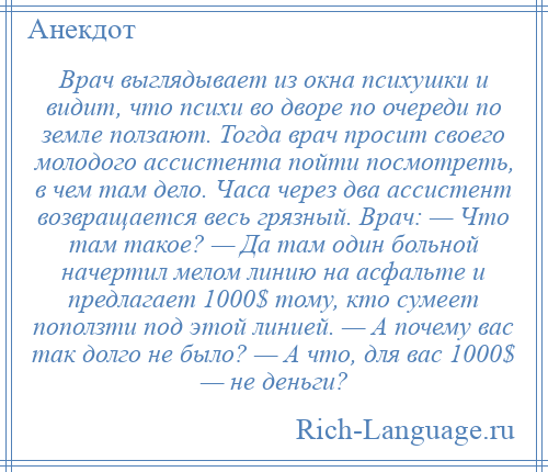 
    Врач выглядывает из окна психушки и видит, что психи во дворе по очереди по земле ползают. Тогда врач просит своего молодого ассистента пойти посмотреть, в чем там дело. Часа через два ассистент возвращается весь грязный. Врач: — Что там такое? — Да там один больной начертил мелом линию на асфальте и предлагает 1000$ тому, кто сумеет поползти под этой линией. — А почему вас так долго не было? — А что, для вас 1000$ — не деньги?