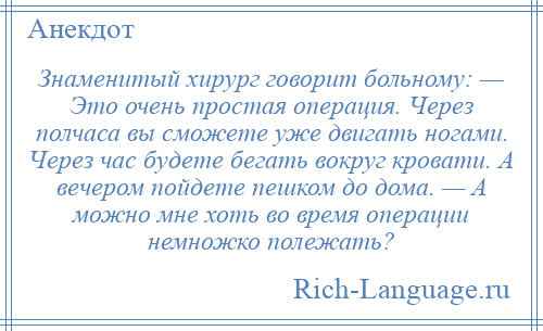 
    Знаменитый хирург говорит больному: — Это очень простая операция. Через полчаса вы сможете уже двигать ногами. Через час будете бегать вокруг кровати. А вечером пойдете пешком до дома. — А можно мне хоть во время операции немножко полежать?