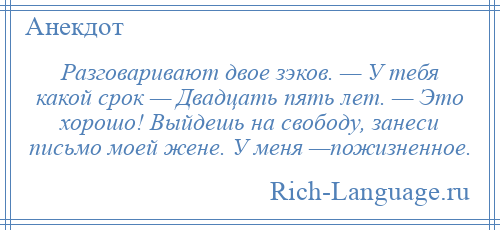 
    Разговаривают двое зэков. — У тебя какой срок — Двадцать пять лет. — Это хорошо! Выйдешь на свободу, занеси письмо моей жене. У меня —пожизненное.