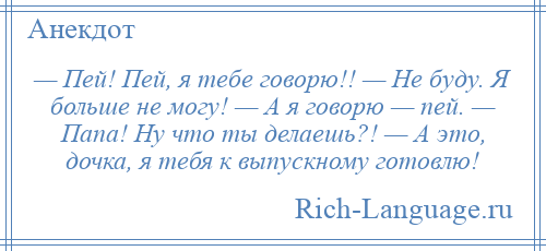 
    — Пей! Пей, я тебе говорю!! — Не буду. Я больше не могу! — А я говорю — пей. — Папа! Ну что ты делаешь?! — А это, дочка, я тебя к выпускному готовлю!