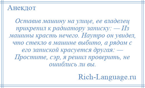 
    Оставив машину на улице, ее владелец прикрепил к радиатору записку: — Из машины красть нечего. Наутро он увидел, что стекло в машине выбито, а рядом с его запиской красуется другая: — Простите, сэр, я решил проверить, не ошиблись ли вы.