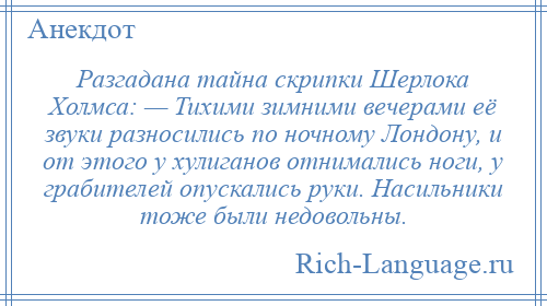 
    Разгадана тайна скрипки Шерлока Холмса: — Тихими зимними вечерами её звуки разносились по ночному Лондону, и от этого у хулиганов отнимались ноги, у грабителей опускались руки. Насильники тоже были недовольны.