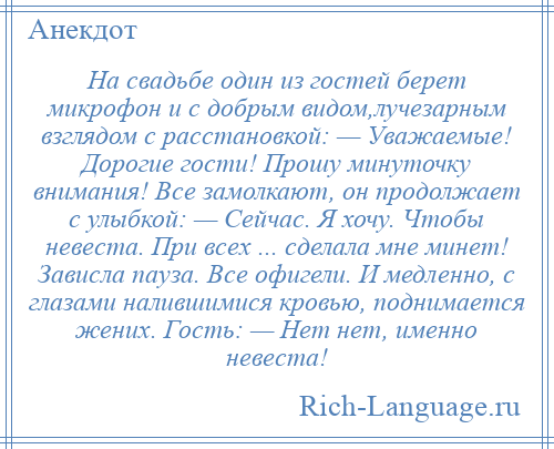 
    На свадьбе один из гостей берет микрофон и с добрым видом,лучезарным взглядом с расстановкой: — Уважаемые! Дорогие гости! Прошу минуточку внимания! Все замолкают, он продолжает с улыбкой: — Сейчас. Я хочу. Чтобы невеста. При всех ... сделала мне минет! Зависла пауза. Все офигели. И медленно, с глазами налившимися кровью, поднимается жених. Гость: — Нет нет, именно невеста!