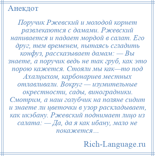 
    Поручик Ржевский и молодой корнет развлекаются с дамами. Ржевский напивается и падает мордой в салат. Его друг, тем временем, пытаясь сгладить конфуз, рассказывает дамам: — Вы знаете, а поручик ведь не так груб, как это порою кажется. Стояли мы как—то под Ахалцыхом, карбонариев местных отлавливали. Вокруг — изумительные окрестности, сады, виноградники. Смотрим, а наш голубчик на поляне сидит и знаете ли цветочки в узор раскладывает, как икэбану. Ржевский поднимает лицо из салата: — Да, да я как ибану, мало не покажется…