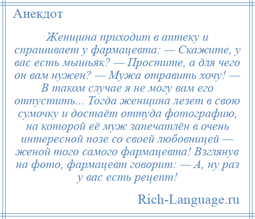 
    Женщина приходит в аптеку и спрашивает у фармацевта: — Скажите, у вас есть мышьяк? — Простите, а для чего он вам нужен? — Мужа отравить хочу! — В таком случае я не могу вам его отпустить... Тогда женщина лезет в свою сумочку и достаёт оттуда фотографию, на которой её муж запечатлён в очень интересной позе со своей любовницей — женой того самого фармацевта! Взглянув на фото, фармацевт говорит: — А, ну раз у вас есть рецепт!