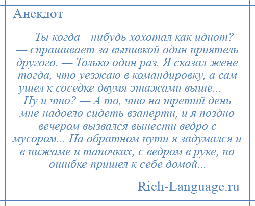 
    — Ты когда—нибудь хохотал как идиот? — спрашивает за выпивкой один приятель другого. — Только один раз. Я сказал жене тогда, что уезжаю в командировку, а сам ушел к соседке двумя этажами выше... — Ну и что? — А то, что на третий день мне надоело сидеть взаперти, и я поздно вечером вызвался вынести ведро с мусором... На обратном пути я задумался и в пижаме и тапочках, с ведром в руке, по ошибке пришел к себе домой...