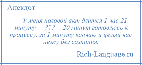 
    — У меня половой акт длится 1 час 21 минуту.— ???— 20 минут готовлюсь к процессу, за 1 минуту кончаю и целый час лежу без сознания.