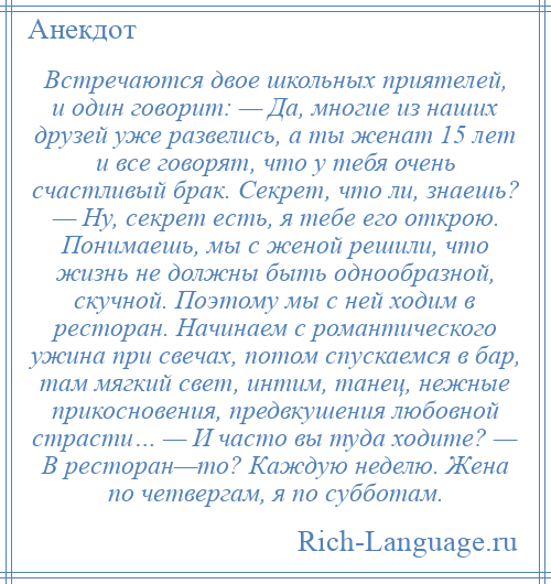 
    Встречаются двое школьных приятелей, и один говорит: — Да, многие из наших друзей уже развелись, а ты женат 15 лет и все говорят, что у тебя очень счастливый брак. Секрет, что ли, знаешь? — Ну, секрет есть, я тебе его открою. Понимаешь, мы с женой решили, что жизнь не должны быть однообразной, скучной. Поэтому мы с ней ходим в ресторан. Начинаем с романтического ужина при свечах, потом спускаемся в бар, там мягкий свет, интим, танец, нежные прикосновения, предвкушения любовной страсти… — И часто вы туда ходите? — В ресторан—то? Каждую неделю. Жена по четвергам, я по субботам.