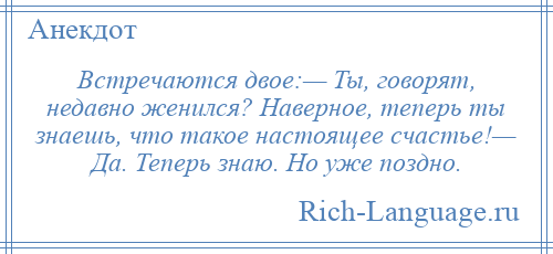 
    Встречаются двое:— Ты, говорят, недавно женился? Наверное, теперь ты знаешь, что такое настоящее счастье!— Да. Теперь знаю. Но уже поздно.