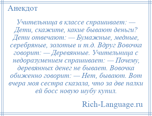 
    Учительница в классе спрашивает: — Дети, скажите, какие бывают деньги? Дети отвечают: — Бумажные, медные, серебряные, золотые и т.д. Вдруг Вовочка говорит: — Деревянные. Учительница с недоразумением спрашивает: — Почему, деревянных денег не бывает. Вовочка обиженно говорит: — Нет, бывают. Вот вчера моя сестра сказала, что за две палки ей босс новую шубу купил.