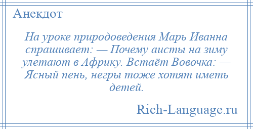 
    Hа уроке природоведения Марь Иванна спрашивает: — Почему аисты на зиму улетают в Африку. Встаёт Вовочка: — Ясный пень, негры тоже хотят иметь детей.