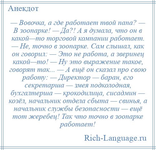 
    — Вовочка, а где работает твой папа? — В зоопарке! — Да?! А я думала, что он в какой—то торговой компании работает. — Не, точно в зоопарке. Сам слышал, как он говорил: — Это не работа, а зверинец какой—то! — Ну это выражение такое, говорят так... — А ещё он сказал про свою работу: — Директор — баран, его секретарша — змея подколодная, бухгалтерша — крокодилица, сисадмин — козёл, начальник отдела сбыта — свинья, а начальник службы безопасности — ещё тот жеребец! Так что точно в зоопарке работает!