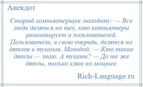 
    Старый компьютерщик молодому: — Все люди делятся на тех, кто компьютеры ремонтирует и пользователей. Пользователи, в свою очередь, делятся на дятлов и туканов. Молодой: — Кто такие дятлы — знаю. А туканы? — Да те же дятлы, только клюв по мощнее.