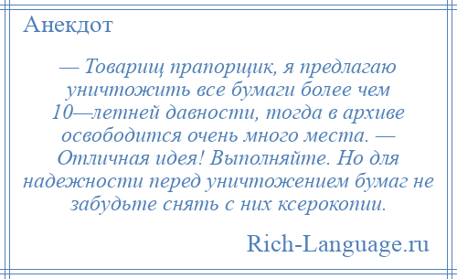 
    — Товарищ прапорщик, я предлагаю уничтожить все бумаги более чем 10—летней давности, тогда в архиве освободится очень много места. — Отличная идея! Выполняйте. Но для надежности перед уничтожением бумаг не забудьте снять с них ксерокопии.