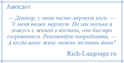 
    — Доктор, у меня часто мерзнут ноги. — У меня тоже мерзнут. Но как только я ложусь с женой в постель, они быстро согреваются. Рекомендую попробовать. — А когда вашу жену можно застать дома?