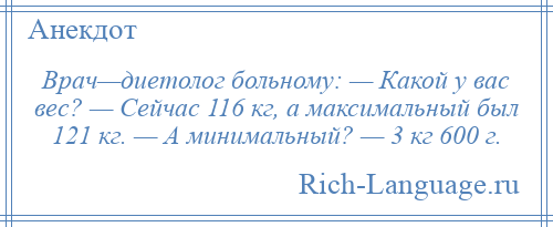 
    Врач—диетолог больному: — Какой у вас вес? — Сейчас 116 кг, а максимальный был 121 кг. — А минимальный? — 3 кг 600 г.