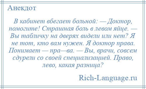 
    В кабинет вбегает больной: — Доктор, помогите! Страшная боль в левом яйце. — Вы табличку на дверях видели или нет? Я не тот, кто вам нужен. Я доктор права. Понимает — пра—ва. — Вы, врачи, совсем сдурели со своей специализацией. Право, лево, какая разница?