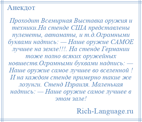 
    Проходит Всемирная Выставка оружия и техники.На стенде США представлены пулеметы, автоматы, и т.д.Огромными буквами надпись: — Наше оружие САМОЕ лучшее на земле!!!. На стенде Германии тоже полно всяких оружейных новшеств.Огромными буквами надпись: — Наше оружие самое лучшее во вселенной ! И на каждом стенде примерно такие же лозунги. Стенд Израиля. Маленькая надпись: — Наше оружие самое лучшее в этом зале!