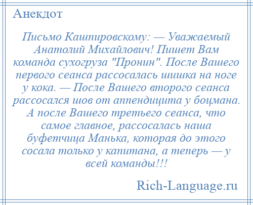 
    Письмо Кашпировскому: — Уважаемый Анатолий Михайлович! Пишет Вам команда сухогруза Пронин . После Вашего первого сеанса рассосалась шишка на ноге у кока. — После Вашего второго сеанса рассосался шов от аппендицита у боцмана. А после Вашего третьего сеанса, что самое главное, рассосалась наша буфетчица Манька, которая до этого сосала только у капитана, а теперь — у всей команды!!!