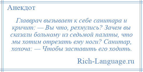 
    Главврач вызывает к себе санитара и кричит: — Вы что, рехнулись? Зачем вы сказали больному из седьмой палаты, что мы хотим отрезать ему ноги? Санитар, хохоча: — Чтобы заставить его ходить.