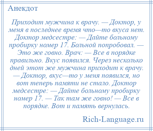 
    Приходит мужчина к врачу. — Доктор, у меня в последнее время что—то вкуса нет. Доктор медсестре: — Дайте больному пробирку номер 17. Больной попробовал. — Это же говно. Врач: — Все в порядке правильно. Вкус появился. Через несколько дней этот же мужчина приходит к врачу. — Доктор, вкус—то у меня появился, но вот теперь памяти не стало. Доктор медсестре: — Дайте больному пробирку номер 17. — Так там же говно! — Все в порядке. Вот и память вернулась.