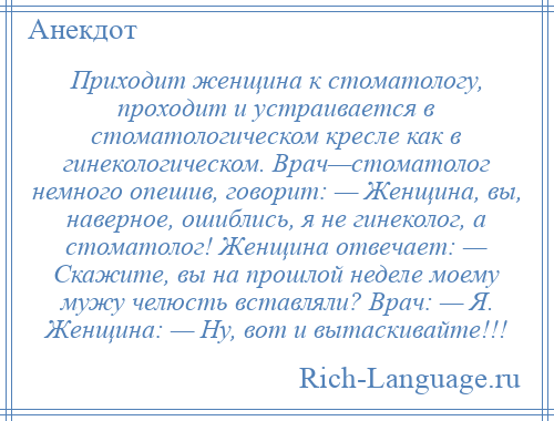 
    Приходит женщина к стоматологу, проходит и устраивается в стоматологическом кресле как в гинекологическом. Врач—стоматолог немного опешив, говорит: — Женщина, вы, наверное, ошиблись, я не гинеколог, а стоматолог! Женщина отвечает: — Скажите, вы на прошлой неделе моему мужу челюсть вставляли? Врач: — Я. Женщина: — Ну, вот и вытаскивайте!!!