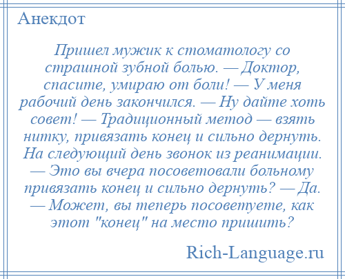 
    Пришел мужик к стоматологу со страшной зубной болью. — Доктор, спасите, умираю от боли! — У меня рабочий день закончился. — Ну дайте хоть совет! — Традиционный метод — взять нитку, привязать конец и сильно дернуть. На следующий день звонок из реанимации. — Это вы вчера посоветовали больному привязать конец и сильно дернуть? — Да. — Может, вы теперь посоветуете, как этот конец на место пришить?