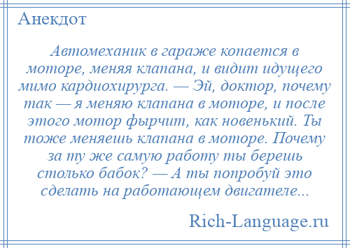 
    Автомеханик в гараже копается в моторе, меняя клапана, и видит идущего мимо кардиохирурга. — Эй, доктор, почему так — я меняю клапана в моторе, и после этого мотор фырчит, как новенький. Ты тоже меняешь клапана в моторе. Почему за ту же самую работу ты берешь столько бабок? — А ты попробуй это сделать на работающем двигателе...