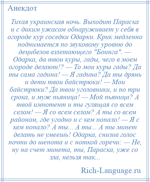 
    Тихая украинская ночь. Выходит Параска и с диким ужасом обнаруживает у себя в огороде кур соседки Одарки. Крик медленно поднимается по звуковому уровню до децибелов взлетающего Боинга . — Одарка, да твои куры, гады, чего в моем огороде делают!? — То мои куры гады? Да ты сама гадина! — Я гадина? Да ты дрянь и дети твои байстрюки! — Мои байстрюки? Да твои уголовники, и по три срока, и муж пьяница! — Мой пьяница? А твой импотент и ты гулящая со всем селом! — Я со всем селом? А ты со всем районом, где угодно и с кем попало! — Я с кем попало? А ты... А ты... А ты минет делать не умеешь! Одарка, снизив голос почти до шепота и с ноткой горечи: — Не, ну на счет минета, ты, Параска, уже со зла, нельзя так...